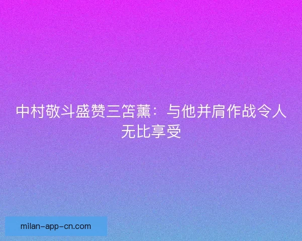 中村敬斗盛赞三笘薰:与他并肩作战令人无比享受 中村敬斗盛赞三笘薰:与他并肩作战令人无比享受