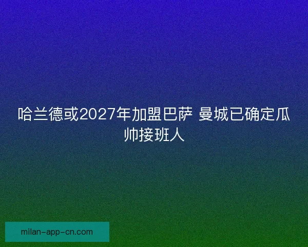 哈兰德或2027年加盟巴萨 曼城已确定瓜帅接班人