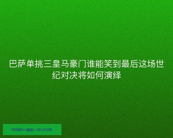 巴萨单挑三皇马豪门谁能笑到最后这场世纪对决将如何演绎