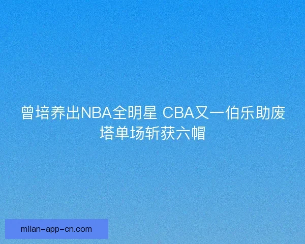 曾培养出NBA全明星 CBA又一伯乐助废塔单场斩获六帽 曾培养出NBA全明星 CBA又一伯乐助废塔单场斩获六帽