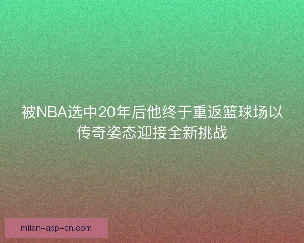 被NBA选中20年后他终于重返篮球场以传奇姿态迎接全新挑战