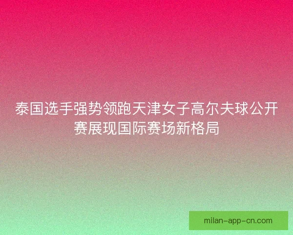 泰国选手强势领跑天津女子高尔夫球公开赛展现国际赛场新格局
