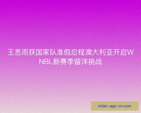 王思雨获国家队准假启程澳大利亚开启WNBL新赛季留洋挑战