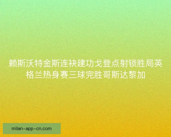 赖斯沃特金斯连袂建功戈登点射锁胜局英格兰热身赛三球完胜哥斯达黎加