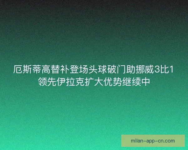 厄斯蒂高替补登场头球破门助挪威3比1领先伊拉克扩大优势继续中 厄斯蒂高替补登场头球破门助挪威3比1领先伊拉克扩大优势继续中